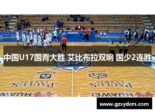 中国U17国青大胜 艾比布拉双响 国少2连胜