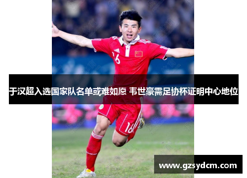 于汉超入选国家队名单或难如愿 韦世豪需足协杯证明中心地位